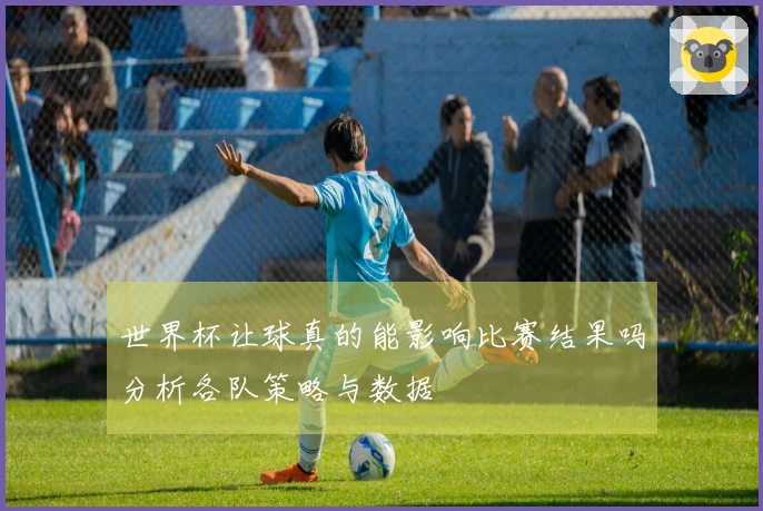 世界杯让球真的能影响比赛结果吗分析各队策略与数据