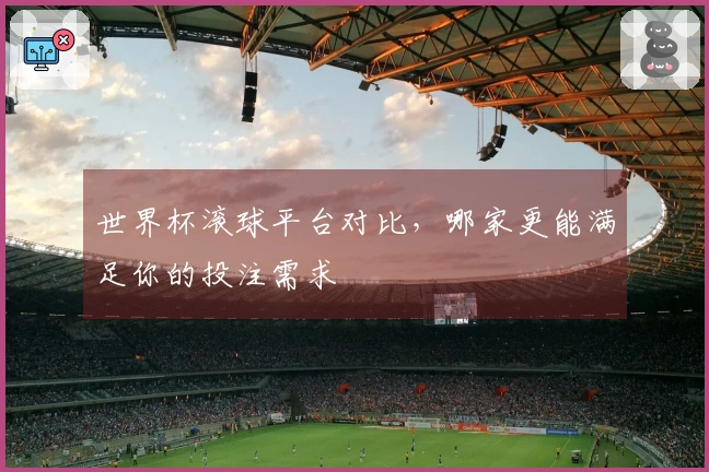 世界杯滚球平台对比，哪家更能满足你的投注需求
