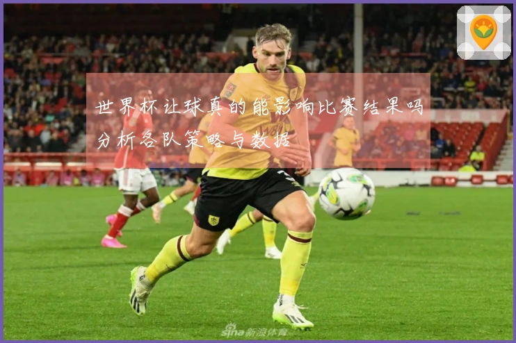 世界杯让球真的能影响比赛结果吗分析各队策略与数据